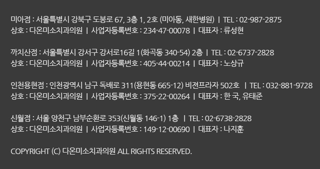 미아점 : 서울특별시 강북구 도봉로 67, 3층 1, 2호 (미아동, 새한병원)상호 : 다온미소치과의원
까치산점 : 서울특별시 강서구 강서로16길 1(화곡동 340-54) 2층상호 : 다온미소치과의원
인천용현점 : 인천광역시 남구 독배로 311(용현동 665-12) 비젼프라자 502호 상호 : 다온미소치과의원
COPYRIGHT (C) 다온미소치과의원 ALL RIGHTS RESERVED.